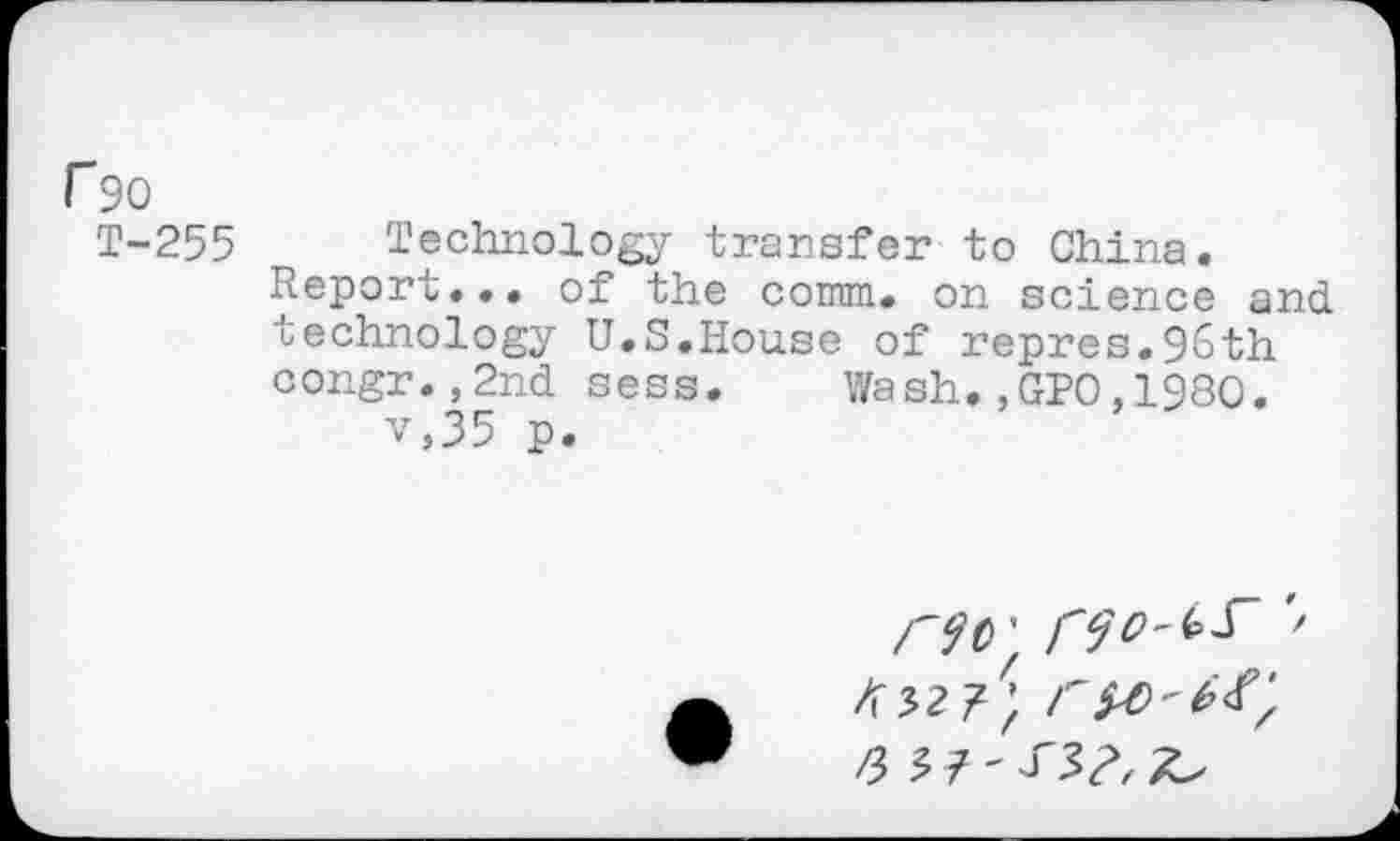 ﻿r 90
T-255 Technology transfer to China.
Report... of the comm, on science and technology U.S.House of repres.96th congr.,2nd sess. Wash.,GPO,1980. v,35 p.
C90'f '>
6